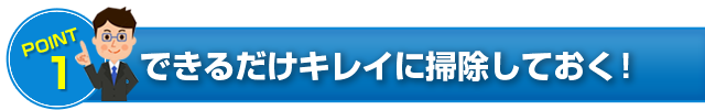 POINT 1 できるだけキレイに掃除しておく！