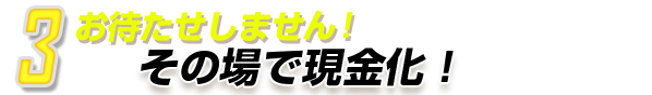 3.お待たせしません！その場で現金化！